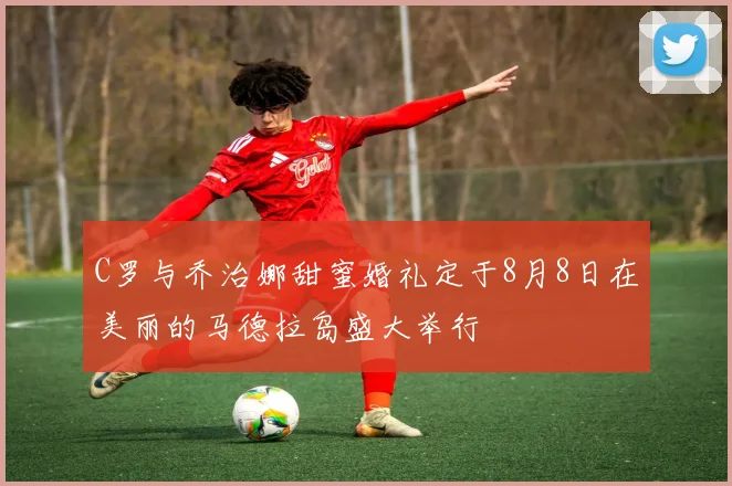 C罗与乔治娜甜蜜婚礼定于8月8日在美丽的马德拉岛盛大举行