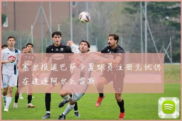 塞尔报道巴萨今夏球员注册无忧仍在追逐阿尔瓦雷斯