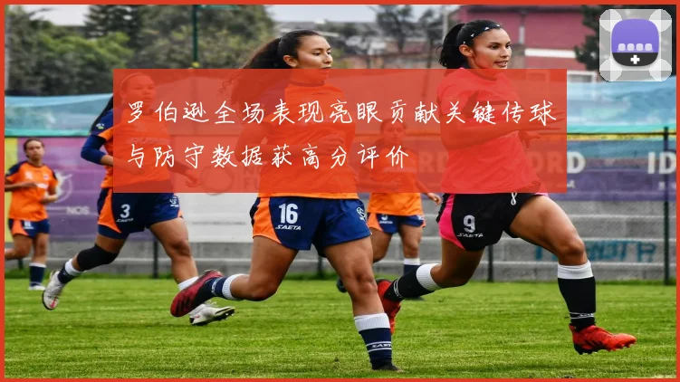 罗伯逊全场表现亮眼贡献关键传球与防守数据获高分评价