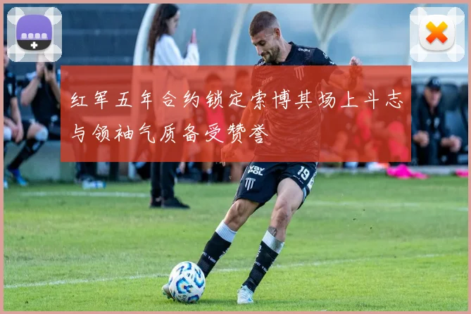 红军五年合约锁定索博其场上斗志与领袖气质备受赞誉