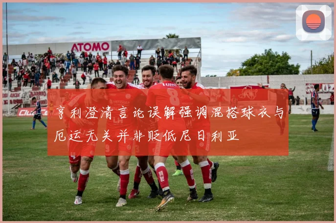 亨利澄清言论误解强调混搭球衣与厄运无关并非贬低尼日利亚