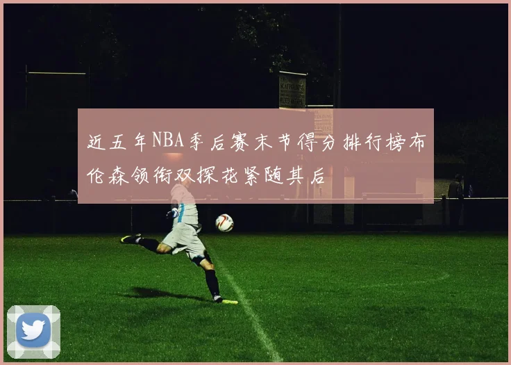 近五年NBA季后赛末节得分排行榜布伦森领衔双探花紧随其后