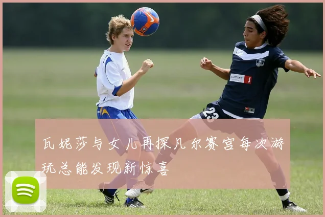 瓦妮莎与女儿再探凡尔赛宫每次游玩总能发现新惊喜