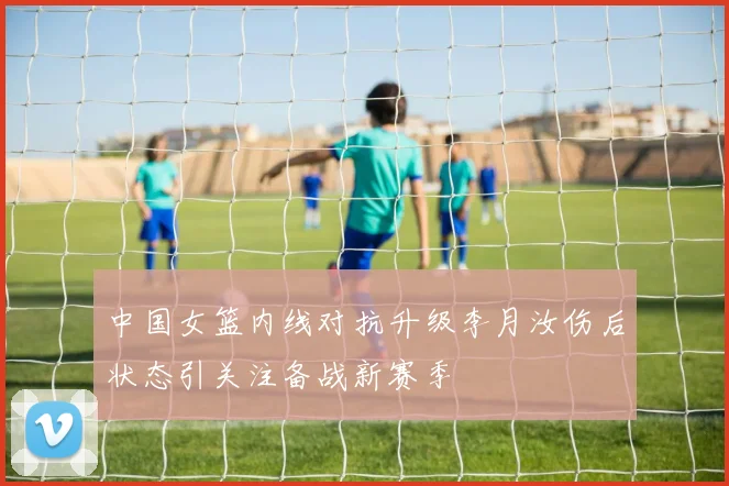 中国女篮内线对抗升级李月汝伤后状态引关注备战新赛季
