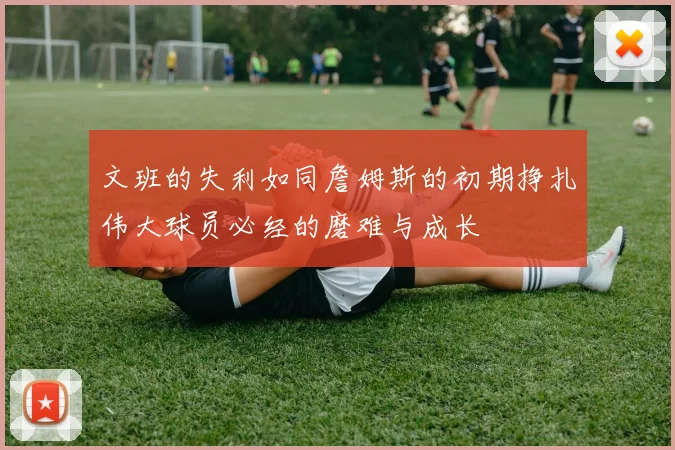 文班的失利如同詹姆斯的初期挣扎伟大球员必经的磨难与成长