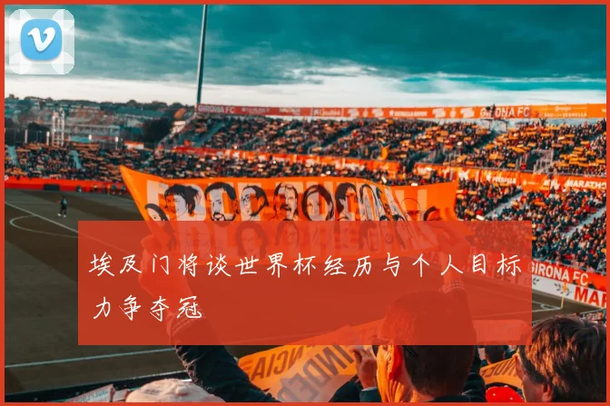 埃及门将谈世界杯经历与个人目标力争夺冠