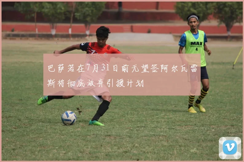 巴萨若在7月31日前无望签阿尔瓦雷斯将彻底放弃引援计划
