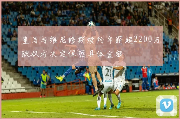 皇马与维尼修斯续约年薪超2200万欧双方决定保密具体金额