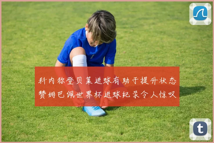 科内称登贝莱进球有助于提升状态赞姆巴佩世界杯进球纪录令人惊叹
