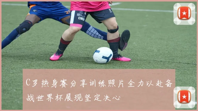 C罗热身赛分享训练照片全力以赴备战世界杯展现坚定决心
