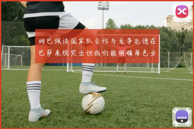 姆巴佩谈国家队合作与竞争孔德在巴萨表现突出但我们能明确角色分工