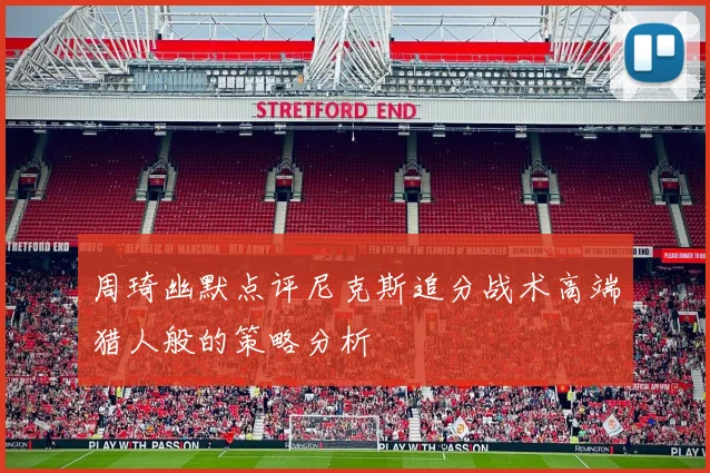 周琦幽默点评尼克斯追分战术高端猎人般的策略分析