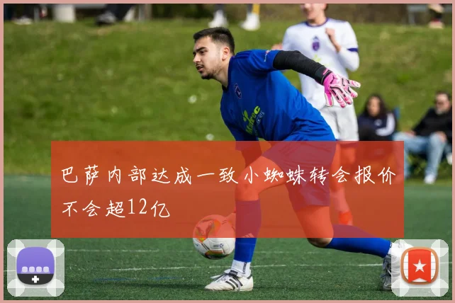 巴萨内部达成一致小蜘蛛转会报价不会超12亿