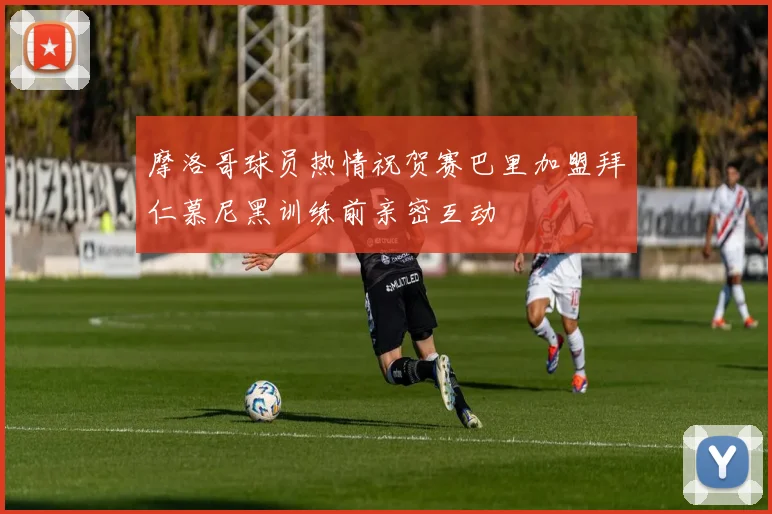 摩洛哥球员热情祝贺赛巴里加盟拜仁慕尼黑训练前亲密互动