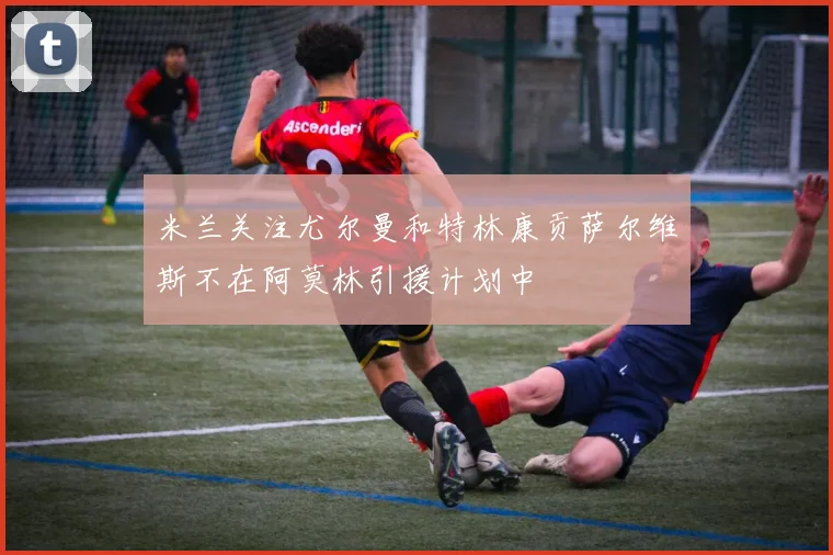 米兰关注尤尔曼和特林康贡萨尔维斯不在阿莫林引援计划中